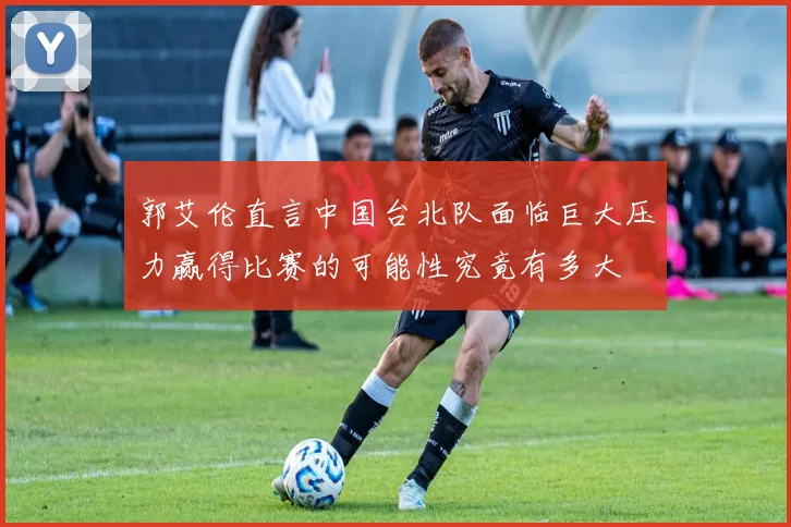 郭艾伦直言中国台北队面临巨大压力赢得比赛的可能性究竟有多大
