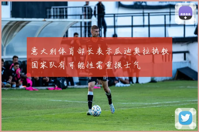 意大利体育部长表示瓜迪奥拉执教国家队有可能性需重振士气