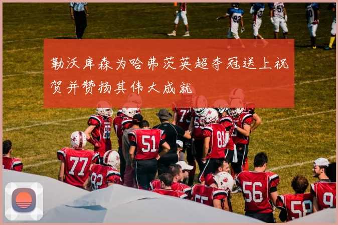 勒沃库森为哈弗茨英超夺冠送上祝贺并赞扬其伟大成就