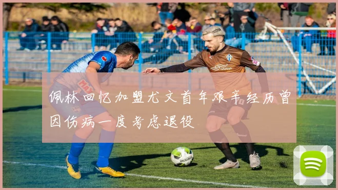 佩林回忆加盟尤文首年艰辛经历曾因伤病一度考虑退役