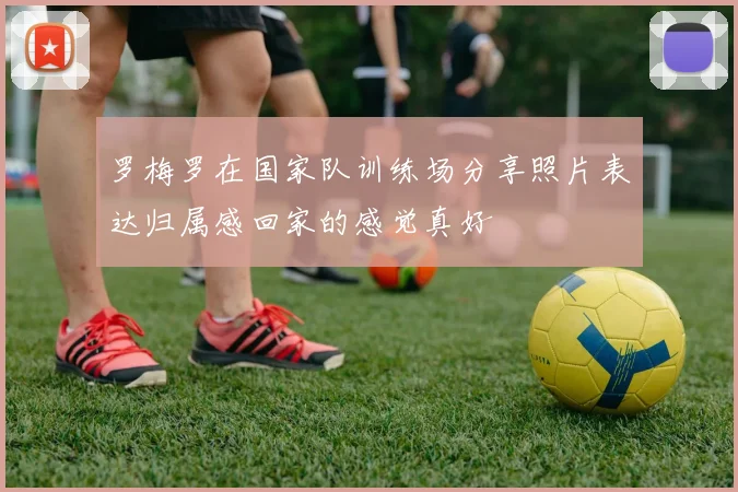 罗梅罗在国家队训练场分享照片表达归属感回家的感觉真好