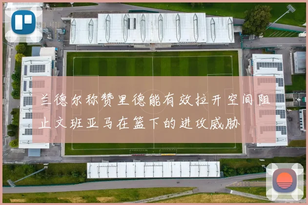 兰德尔称赞里德能有效拉开空间阻止文班亚马在篮下的进攻威胁