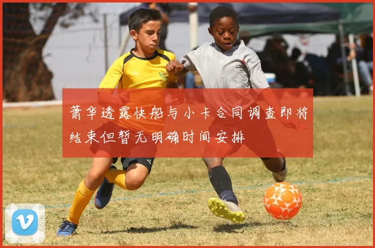 萧华透露快船与小卡合同调查即将结束但暂无明确时间安排