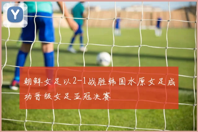 朝鲜女足以2-1战胜韩国水原女足成功晋级女足亚冠决赛