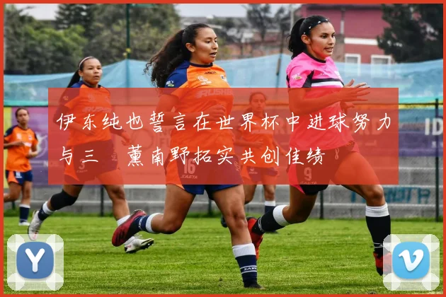 伊东纯也誓言在世界杯中进球努力与三笘薰南野拓实共创佳绩