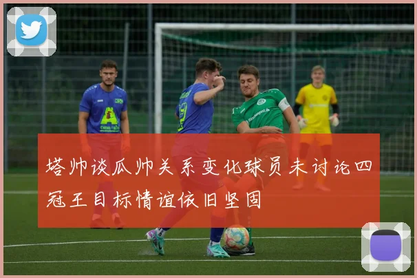 塔帅谈瓜帅关系变化球员未讨论四冠王目标情谊依旧坚固