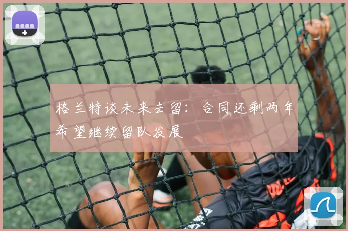 格兰特谈未来去留：合同还剩两年希望继续留队发展
