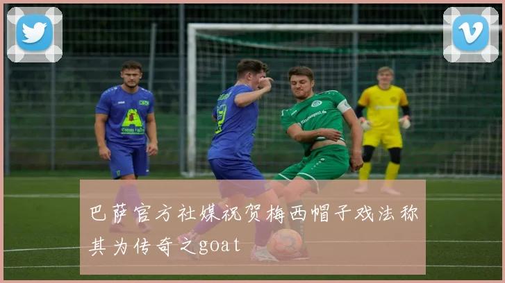 巴萨官方社媒祝贺梅西帽子戏法称其为传奇之goat