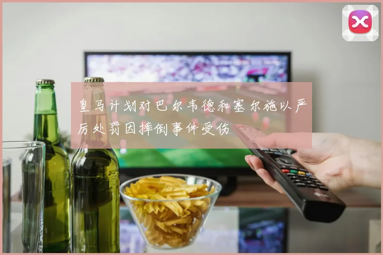 皇马计划对巴尔韦德和塞尔施以严厉处罚因摔倒事件受伤