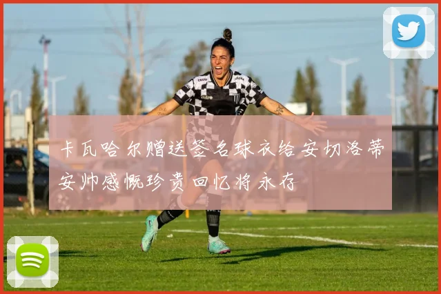 卡瓦哈尔赠送签名球衣给安切洛蒂安帅感慨珍贵回忆将永存