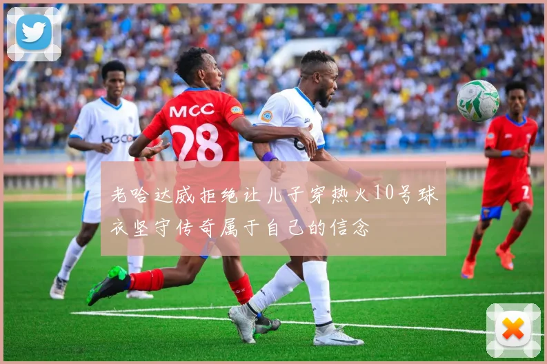 老哈达威拒绝让儿子穿热火10号球衣坚守传奇属于自己的信念