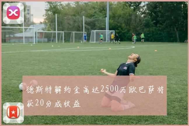 德斯特解约金高达2500万欧巴萨将获20分成收益
