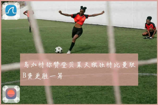 乌加特称赞登贝莱天赋独特比曼联B费更胜一筹
