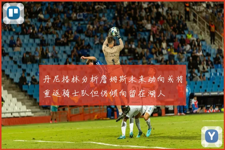 丹尼格林分析詹姆斯未来动向或将重返骑士队但仍倾向留在湖人