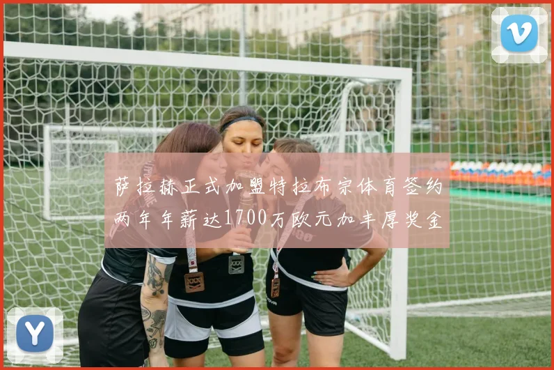 萨拉赫正式加盟特拉布宗体育签约两年年薪达1700万欧元加丰厚奖金